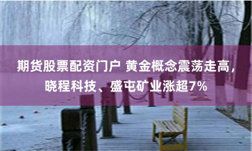 期货股票配资门户 黄金概念震荡走高，晓程科技、盛屯矿业涨超7%